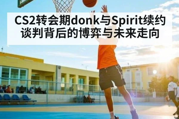 CS2转会期donk与Spirit续约谈判背后的博弈与未来走向