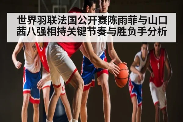 世界羽联法国公开赛陈雨菲与山口茜八强相持关键节奏与胜负手分析